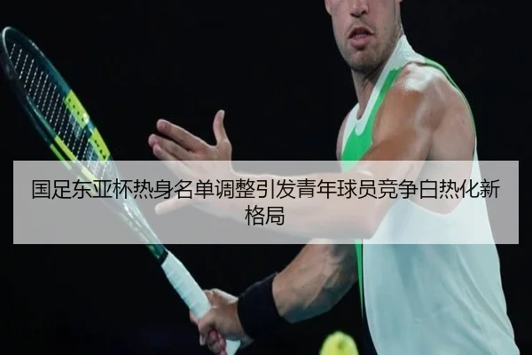 国足东亚杯热身名单调整引发青年球员竞争白热化新格局
