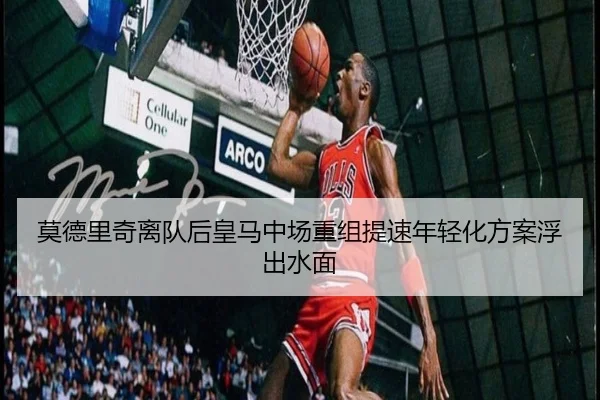 莫德里奇离队后皇马中场重组提速年轻化方案浮出水面
