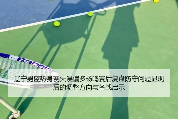 辽宁男篮热身赛失误偏多杨鸣赛后复盘防守问题显现后的调整方向与备战启示