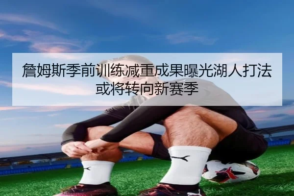 詹姆斯季前训练减重成果曝光湖人打法或将转向新赛季
