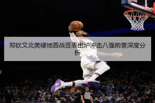 郑钦文北美硬地首战签表出炉冲击八强前景深度分析